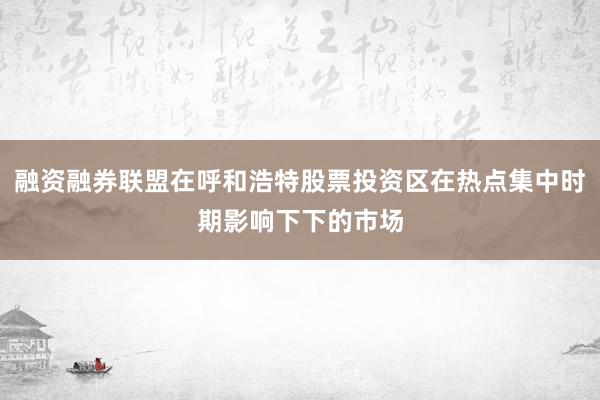 融资融券联盟在呼和浩特股票投资区在热点集中时期影响下下的市场