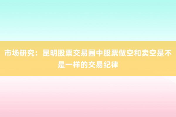 市场研究：昆明股票交易圈中股票做空和卖空是不是一样的交易纪律