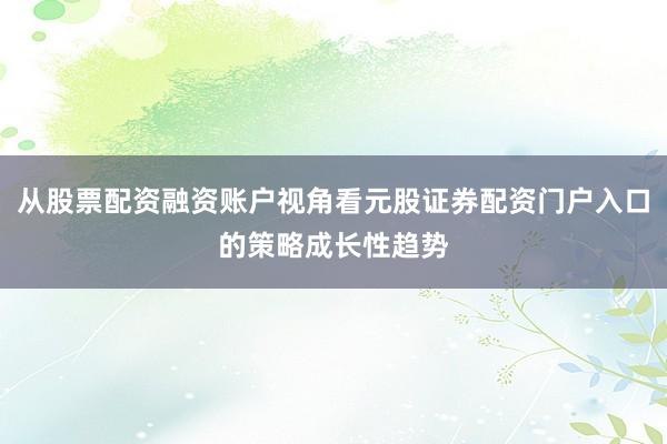 从股票配资融资账户视角看元股证券配资门户入口的策略成长性趋势