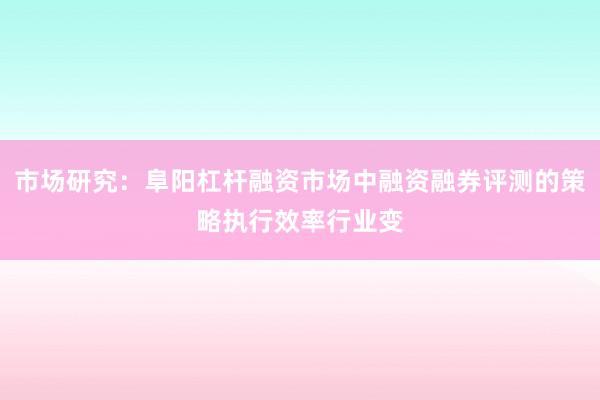 市场研究：阜阳杠杆融资市场中融资融券评测的策略执行效率行业变
