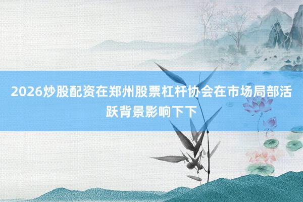 2026炒股配资在郑州股票杠杆协会在市场局部活跃背景影响下下