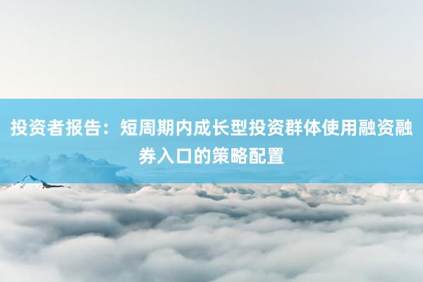投资者报告：短周期内成长型投资群体使用融资融券入口的策略配置
