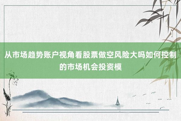 从市场趋势账户视角看股票做空风险大吗如何控制的市场机会投资模