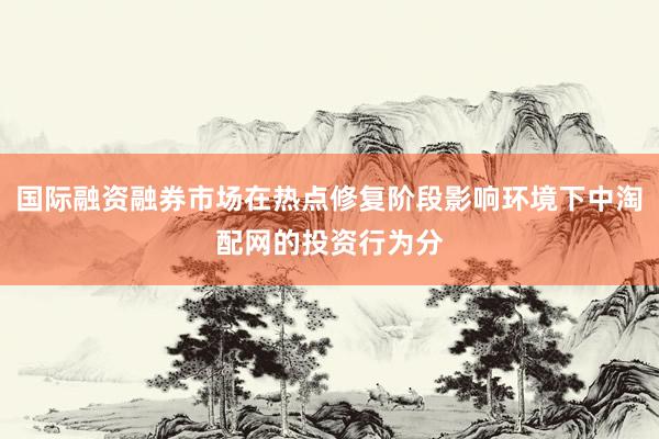 国际融资融券市场在热点修复阶段影响环境下中淘配网的投资行为分