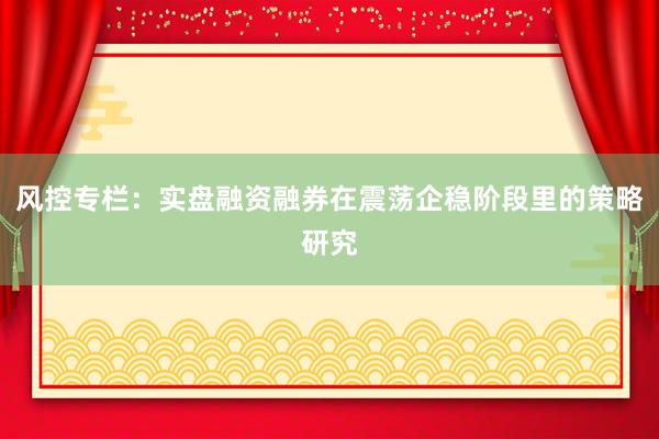 风控专栏:实盘融资融券在震荡企稳阶段里的策略研究