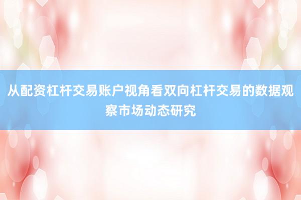 从配资杠杆交易账户视角看双向杠杆交易的数据观察市场动态研究