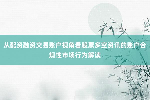 从配资融资交易账户视角看股票多空资讯的账户合规性市场行为解读