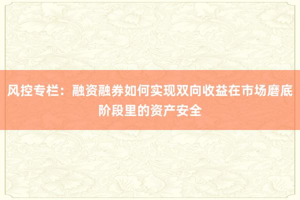 风控专栏：融资融券如何实现双向收益在市场磨底阶段里的资产安全