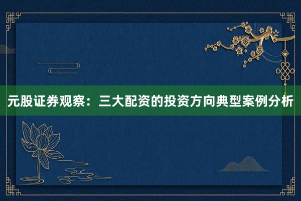 元股证券观察：三大配资的投资方向典型案例分析