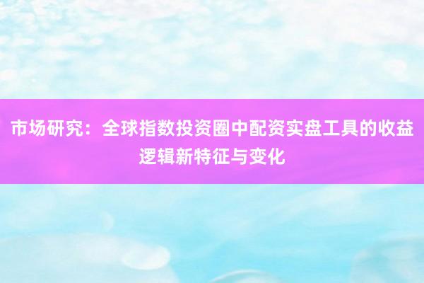 市场研究：全球指数投资圈中配资实盘工具的收益逻辑新特征与变化