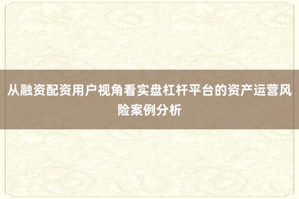 从融资配资用户视角看实盘杠杆平台的资产运营风险案例分析