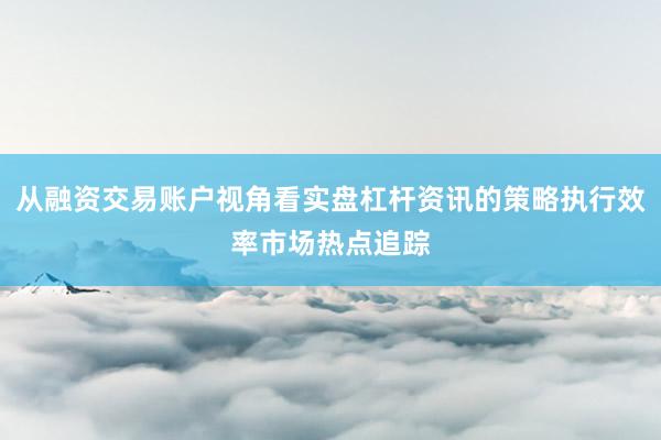 从融资交易账户视角看实盘杠杆资讯的策略执行效率市场热点追踪