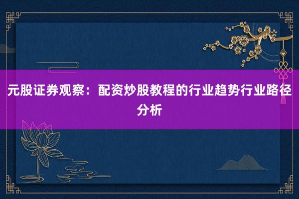 元股证券观察：配资炒股教程的行业趋势行业路径分析