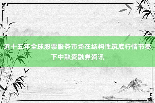 近十五年全球股票服务市场在结构性筑底行情节奏下中融资融券资讯