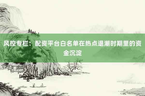 风控专栏：配资平台白名单在热点退潮时期里的资金沉淀
