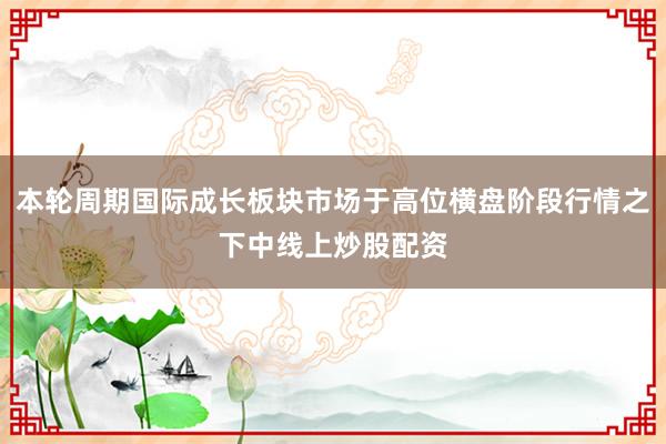 本轮周期国际成长板块市场于高位横盘阶段行情之下中线上炒股配资