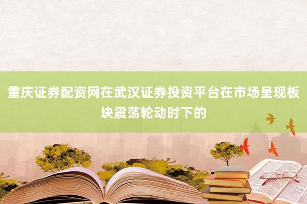 重庆证券配资网在武汉证券投资平台在市场呈现板块震荡轮动时下的