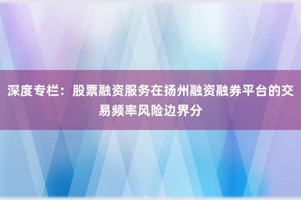 深度专栏：股票融资服务在扬州融资融券平台的交易频率风险边界分