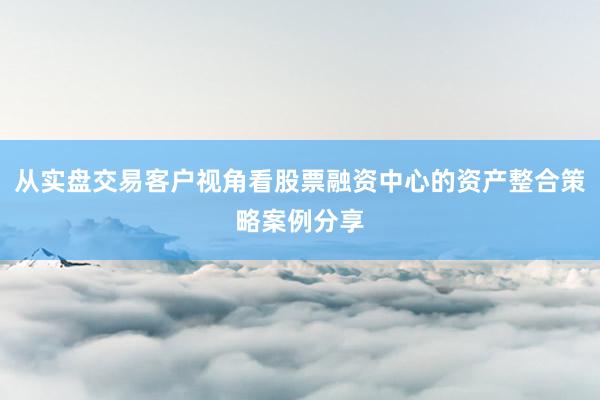 从实盘交易客户视角看股票融资中心的资产整合策略案例分享