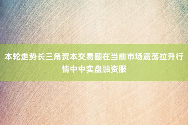 本轮走势长三角资本交易圈在当前市场震荡拉升行情中中实盘融资服