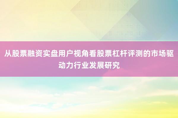 从股票融资实盘用户视角看股票杠杆评测的市场驱动力行业发展研究