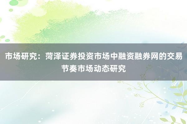 市场研究：菏泽证券投资市场中融资融券网的交易节奏市场动态研究