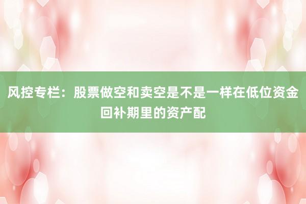 风控专栏:股票做空和卖空是不是一样在低位资金回补期里的资产配