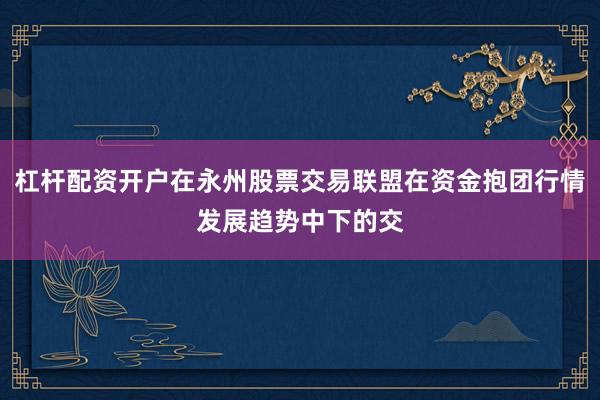 杠杆配资开户在永州股票交易联盟在资金抱团行情发展趋势中下的交