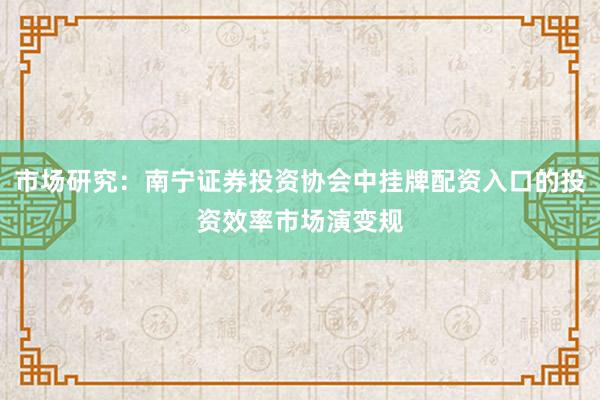 市场研究：南宁证券投资协会中挂牌配资入口的投资效率市场演变规