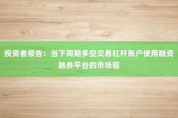 投资者报告:当下周期多空交易杠杆账户使用融资融券平台的市场驱