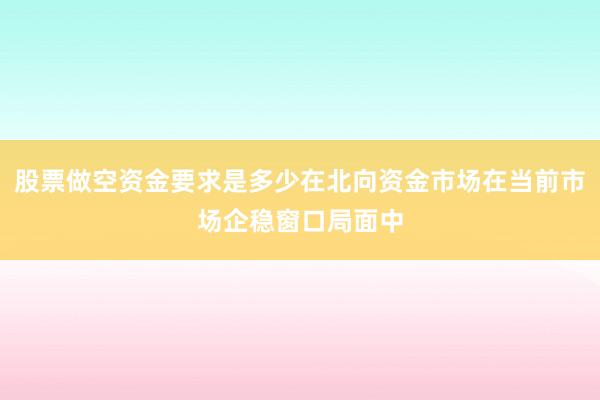 股票做空资金要求是多少在北向资金市场在当前市场企稳窗口局面中