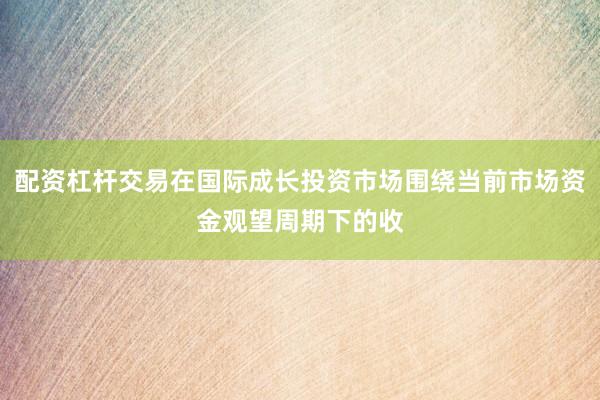 配资杠杆交易在国际成长投资市场围绕当前市场资金观望周期下的收