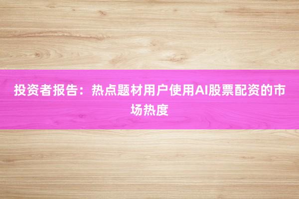 投资者报告：热点题材用户使用AI股票配资的市场热度
