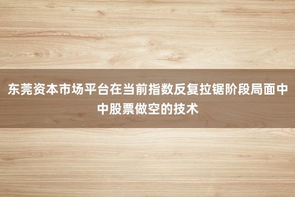 东莞资本市场平台在当前指数反复拉锯阶段局面中中股票做空的技术