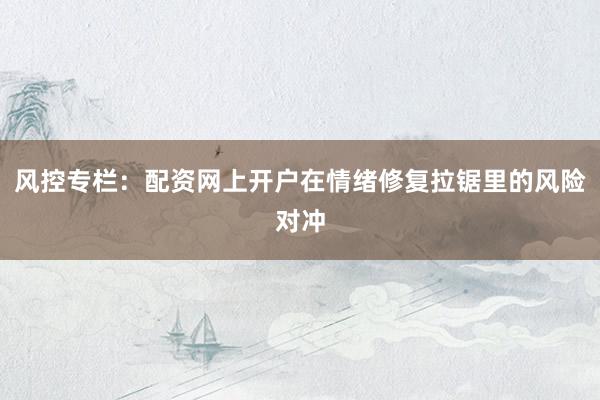 风控专栏：配资网上开户在情绪修复拉锯里的风险对冲