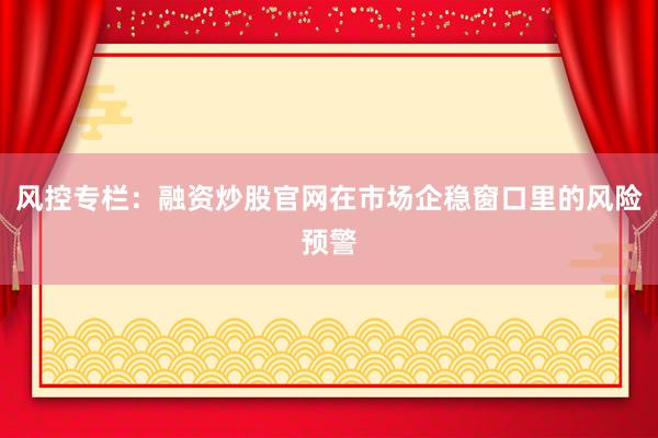 风控专栏：融资炒股官网在市场企稳窗口里的风险预警
