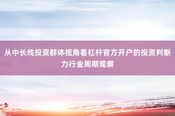 从中长线投资群体视角看杠杆官方开户的投资判断力行业周期观察