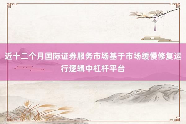 近十二个月国际证券服务市场基于市场缓慢修复运行逻辑中杠杆平台