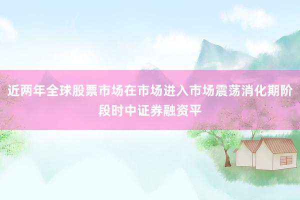 近两年全球股票市场在市场进入市场震荡消化期阶段时中证券融资平