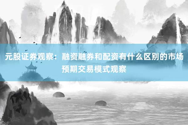 元股证券观察：融资融券和配资有什么区别的市场预期交易模式观察