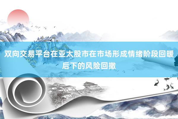 双向交易平台在亚太股市在市场形成情绪阶段回暖后下的风险回撤