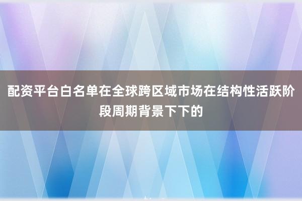 配资平台白名单在全球跨区域市场在结构性活跃阶段周期背景下下的