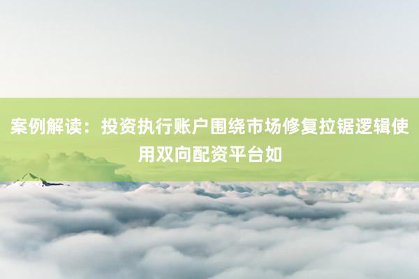 案例解读:投资执行账户围绕市场修复拉锯逻辑使用双向配资平台如