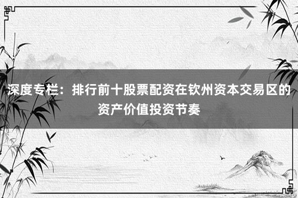 深度专栏：排行前十股票配资在钦州资本交易区的资产价值投资节奏