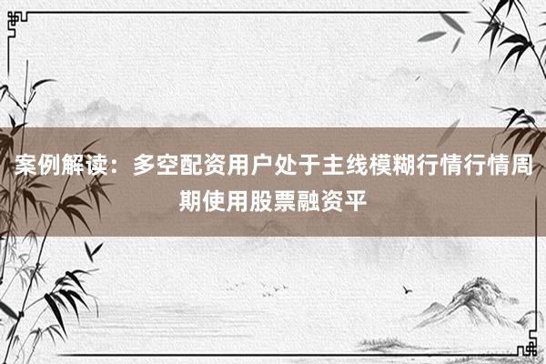 案例解读：多空配资用户处于主线模糊行情行情周期使用股票融资平