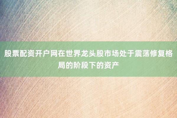 股票配资开户网在世界龙头股市场处于震荡修复格局的阶段下的资产