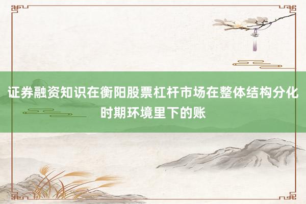 证券融资知识在衡阳股票杠杆市场在整体结构分化时期环境里下的账