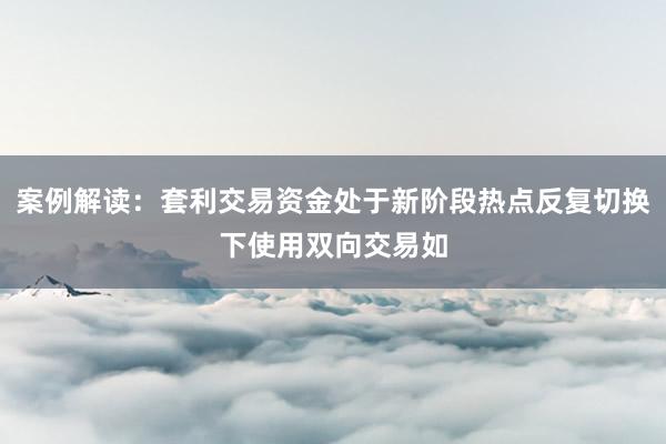 案例解读：套利交易资金处于新阶段热点反复切换下使用双向交易如