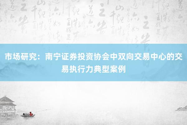 市场研究：南宁证券投资协会中双向交易中心的交易执行力典型案例