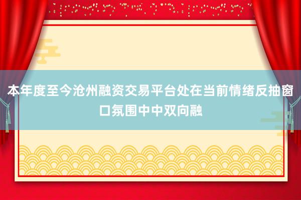 本年度至今沧州融资交易平台处在当前情绪反抽窗口氛围中中双向融